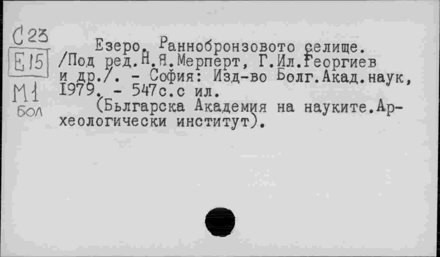 ﻿d23 E15 Hl бол
Езеро. ^аннобронзовото селище.
/Под ред.Н.Я.Мерперт, Г.Ил.Георгиев и др./. - София: Изд-во Болг.Акад.наук, 1979. - 547с.с ил.
(Бьлгарска Академия на науките.Археологически институт).